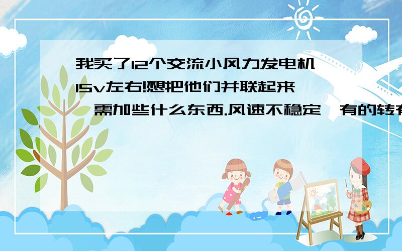 我买了12个交流小风力发电机15v左右!想把他们并联起来,需加些什么东西.风速不稳定,有的转有的不转,交流直接并联同步不了就会烧!每个发电机加个整流二极管和个稳压二极管就可以了吗?请