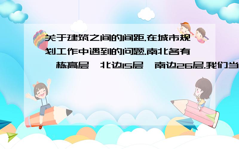 关于建筑之间的间距.在城市规划工作中遇到的问题.南北各有一栋高层,北边15层,南边26层.我们当地有相关的规范.但是没有提到一个问题,就是在这种情况下,是按15层的高度计算间距还是按26层