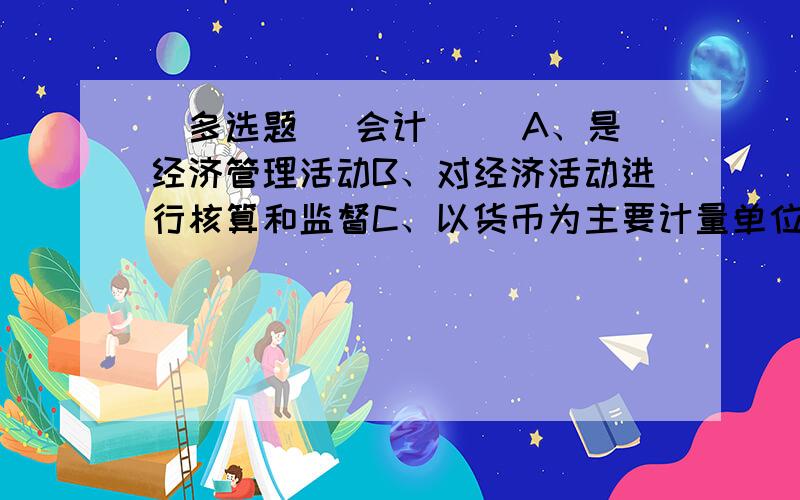 [多选题] 会计( )A、是经济管理活动B、对经济活动进行核算和监督C、以货币为主要计量单位D、针对一定的主体的经济活动