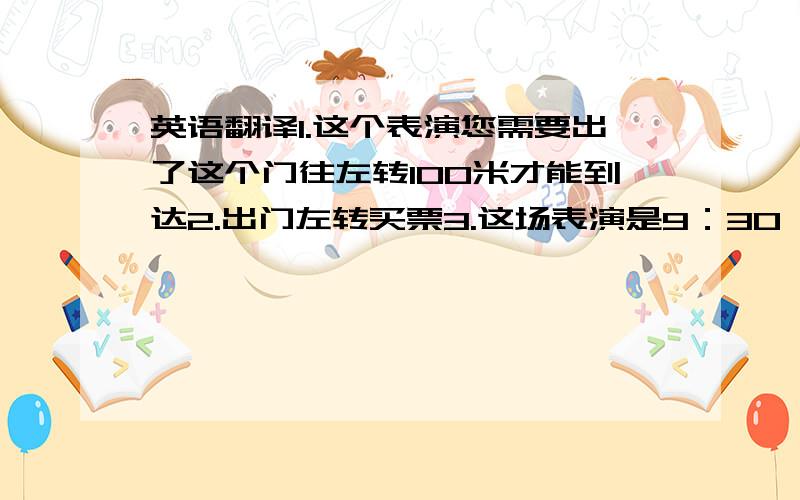 英语翻译1.这个表演您需要出了这个门往左转100米才能到达2.出门左转买票3.这场表演是9：30 而另外这场是10：204.往前走右转是表演场5.您的孩子需要买半价票