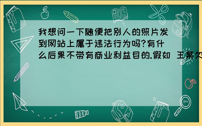 我想问一下随便把别人的照片发到网站上属于违法行为吗?有什么后果不带有商业利益目的.假如 王某欠李某2000元钱,因其他原因两人无法联系.李某将王某照片发到网上,并著明 骗子 之类的话.