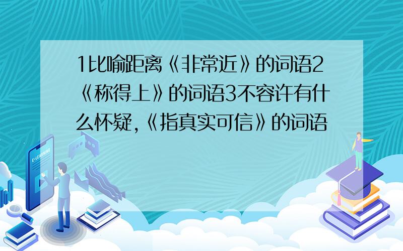 1比喻距离《非常近》的词语2《称得上》的词语3不容许有什么怀疑,《指真实可信》的词语