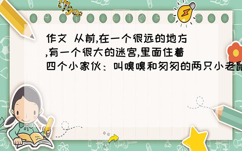 作文 从前,在一个很远的地方,有一个很大的迷宫,里面住着四个小家伙：叫嗅嗅和匆匆的两只小老鼠,它们反应机敏,行动果断；一个是叫哼哼的小矮人,性格固执,安于现状,喜欢抱怨；另一个是