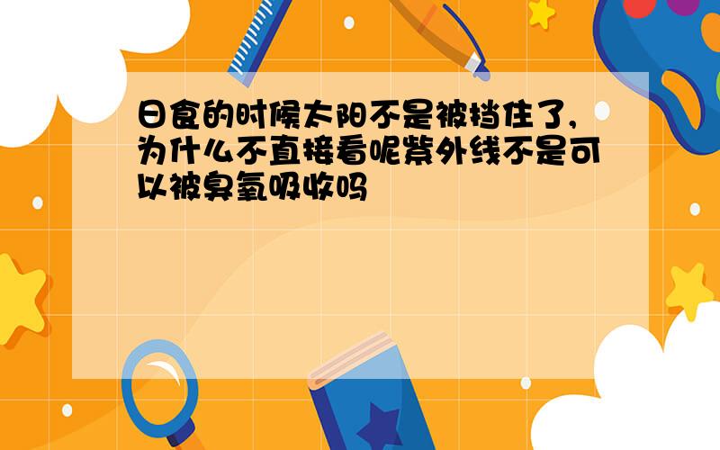 日食的时候太阳不是被挡住了,为什么不直接看呢紫外线不是可以被臭氧吸收吗