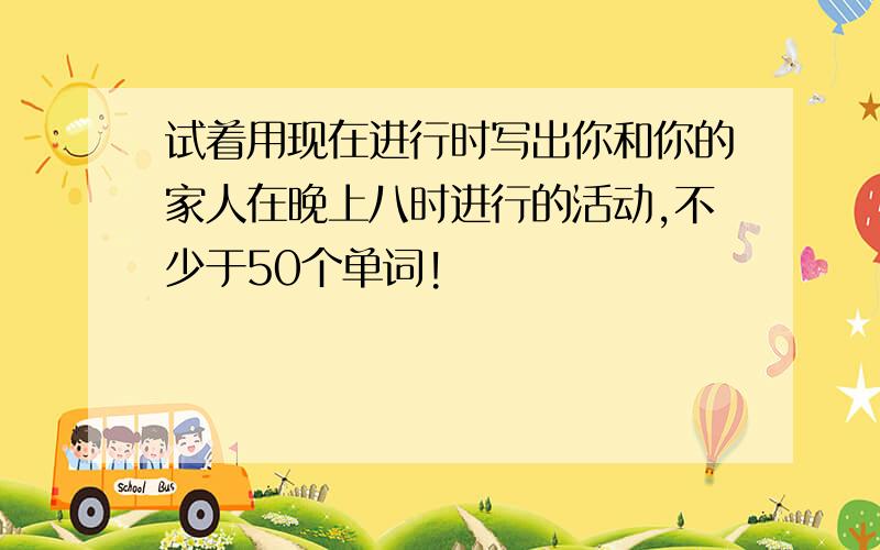 试着用现在进行时写出你和你的家人在晚上八时进行的活动,不少于50个单词!