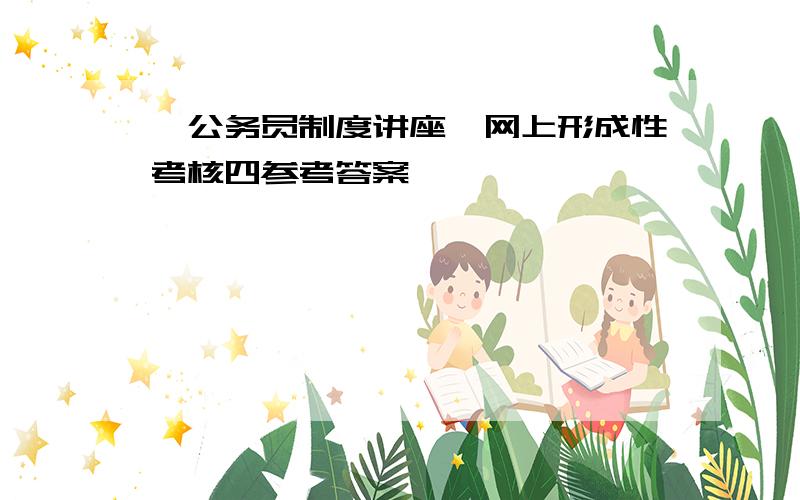 《公务员制度讲座》网上形成性考核四参考答案