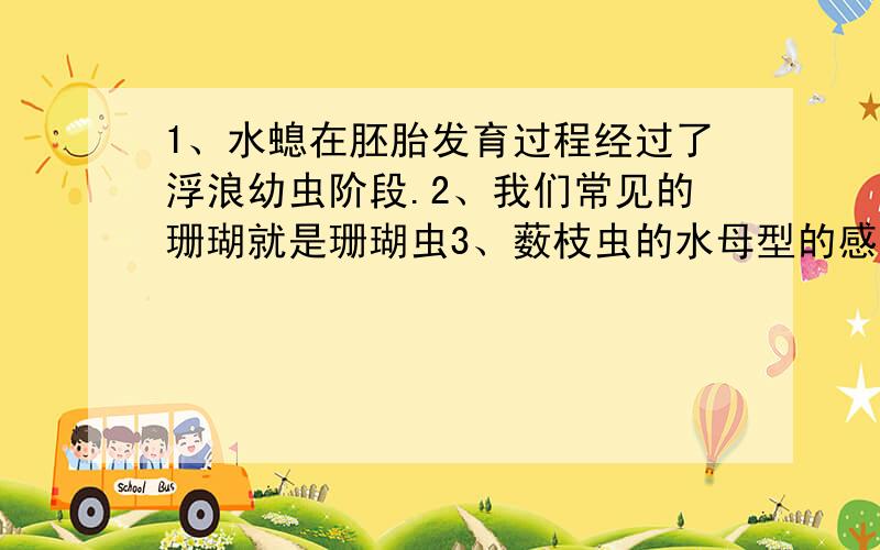 1、水螅在胚胎发育过程经过了浮浪幼虫阶段.2、我们常见的珊瑚就是珊瑚虫3、薮枝虫的水母型的感觉器官为触手囊4、钵水母的感觉器官为平衡囊这四句分别错在哪里?