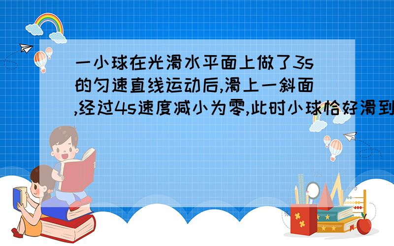 一小球在光滑水平面上做了3s的匀速直线运动后,滑上一斜面,经过4s速度减小为零,此时小球恰好滑到斜面顶端,已知小球在这7s时间内的总路程为4m,求小球在斜面上运动的加速度大小和斜面的长