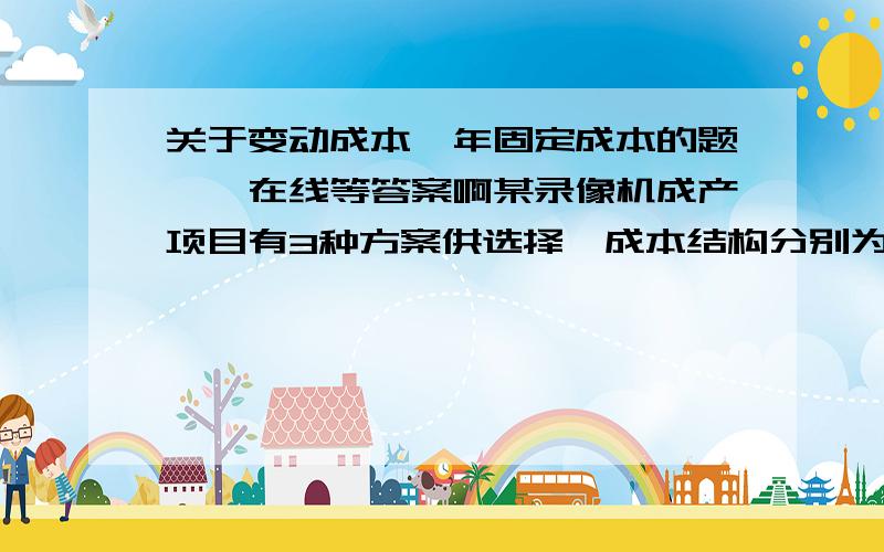 关于变动成本、年固定成本的题……在线等答案啊某录像机成产项目有3种方案供选择,成本结构分别为：A.年固定成本1350万,单位产品变动成本1800元；B.年固定成本950万,单位产品变动成本2000