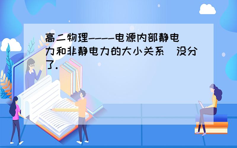 高二物理----电源内部静电力和非静电力的大小关系（没分了.）