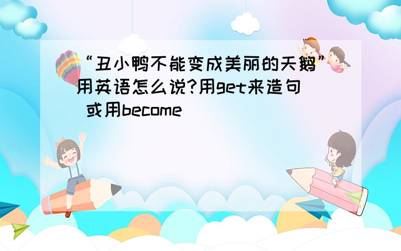 “丑小鸭不能变成美丽的天鹅”用英语怎么说?用get来造句 或用become