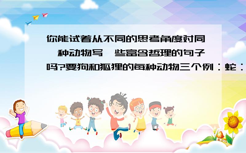 你能试着从不同的思考角度对同一种动物写一些富含哲理的句子吗?要狗和狐狸的每种动物三个例：蛇：最毒的往往是以美丽的花纹