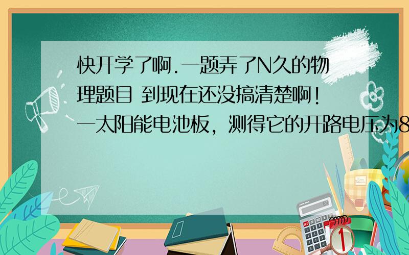 快开学了啊.一题弄了N久的物理题目 到现在还没搞清楚啊!一太阳能电池板，测得它的开路电压为800mv，短路电流为40ma，若将该电池板与一阻值为20欧的电阻器连成一闭合电路，测得它的路端