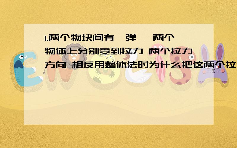 1.两个物块间有一弹簧 两个物体上分别受到拉力 两个拉力方向 相反用整体法时为什么把这两个拉力相加而不相减.2.连接体一定加速度相同?什么情况下加速度相同?题目里会有什么提示可以用