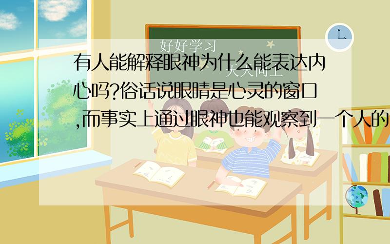 有人能解释眼神为什么能表达内心吗?俗话说眼睛是心灵的窗口,而事实上通过眼神也能观察到一个人的内心世界.我说的眼神不是通过面部肌肉来观察人的心理这样的事.比如说一个人撒谎时候