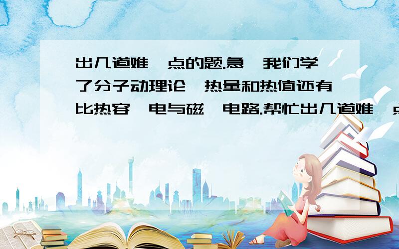 出几道难一点的题.急、我们学了分子动理论、热量和热值还有比热容、电与磁、电路.帮忙出几道难一点的题.填空和选择、解答题都可以,10道左右就行了.最好有解答方法.补充一下我们学了