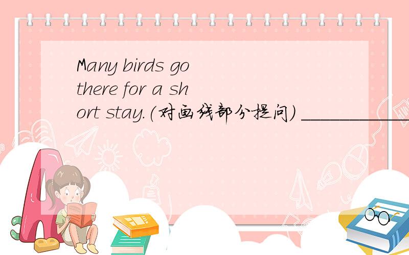 Many birds go there for a short stay.(对画线部分提问) _______________ many birds ________________?