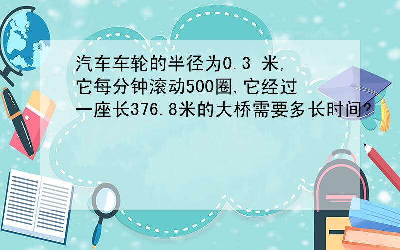 汽车车轮的半径为0.3 米,它每分钟滚动500圈,它经过一座长376.8米的大桥需要多长时间?