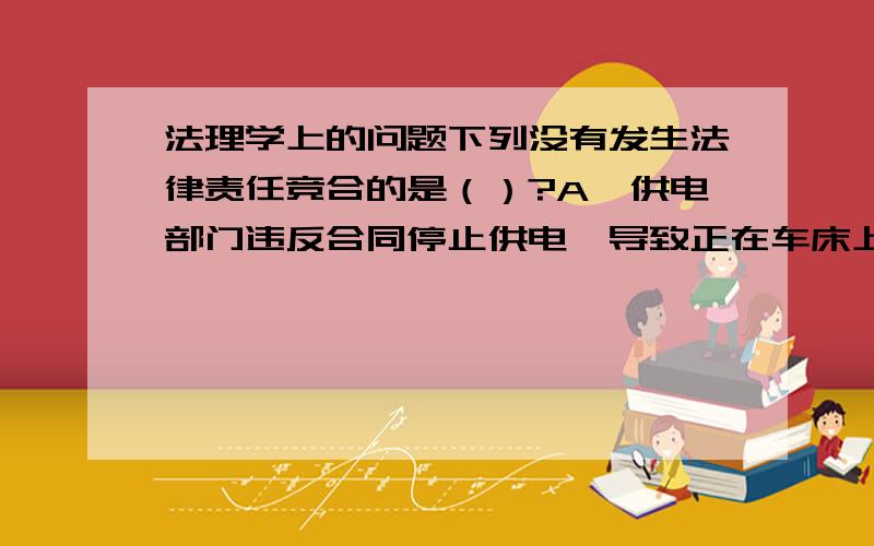 法理学上的问题下列没有发生法律责任竞合的是（）?A、供电部门违反合同停止供电,导致正在车床上车零件的工人小李被机器划伤.B、小张依照电器公司的产品说明书操作电饭煲,结果电饭煲