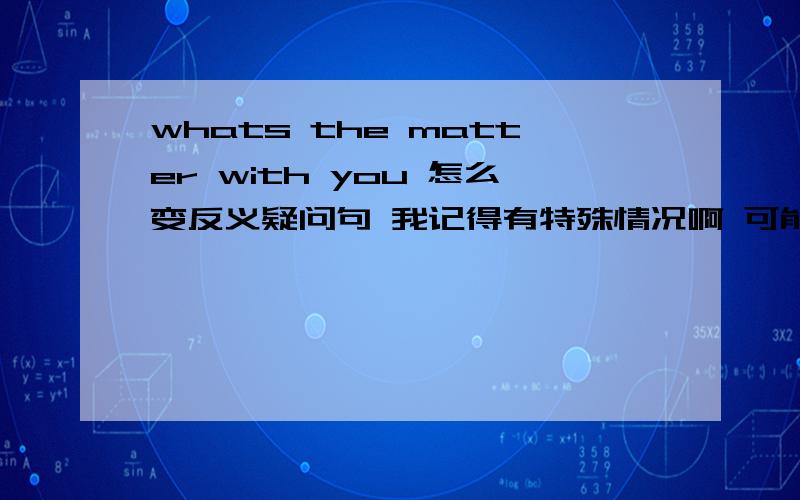 whats the matter with you 怎么变反义疑问句 我记得有特殊情况啊 可能是我记错了吧