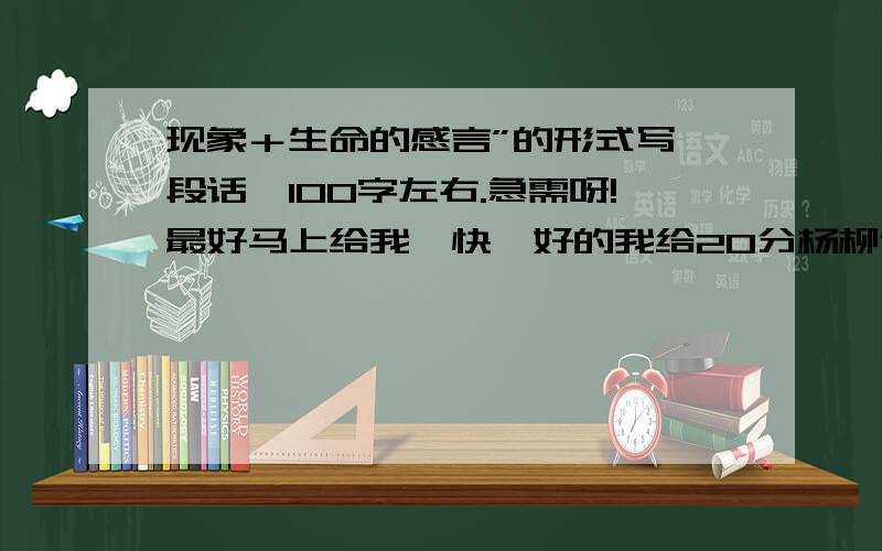 现象＋生命的感言”的形式写一段话,100字左右.急需呀!最好马上给我,快,好的我给20分杨柳依依,生命就是杨柳那嫩绿的枝条；柳枝间那黄鹂鸣叫,生命就是黄鹂那清脆的歌声；课堂上张张笑脸,