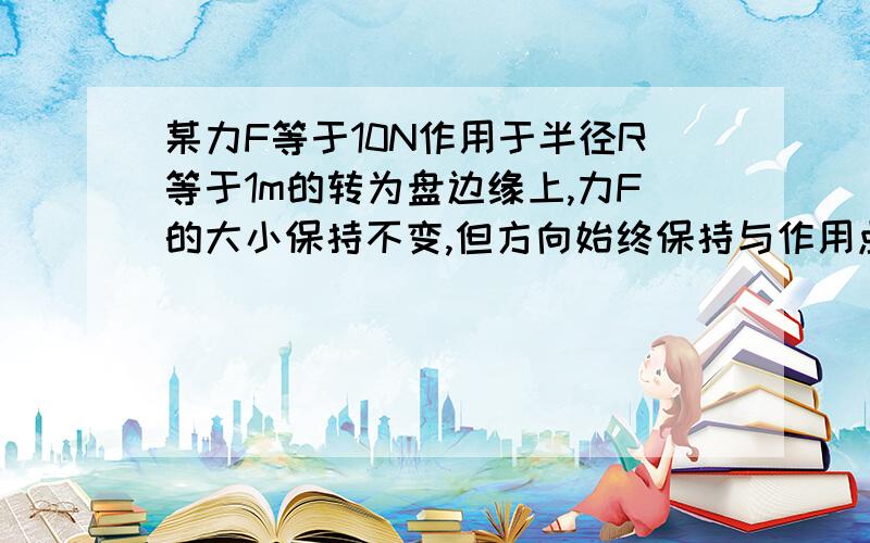 某力F等于10N作用于半径R等于1m的转为盘边缘上,力F的大小保持不变,但方向始终保持与作用点的切线条方...某力F等于10N作用于半径R等于1m的转为盘边缘上,力F的大小保持不变,但方向始终保持