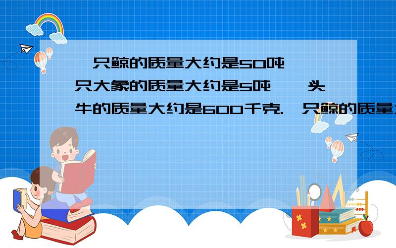 一只鲸的质量大约是50吨,一只大象的质量大约是5吨,一头牛的质量大约是600千克.一只鲸的质量大约是50吨,一只大象的质量大约是5吨,一头牛的质量大约是600千克,一只大象的质量是一只鲸的质