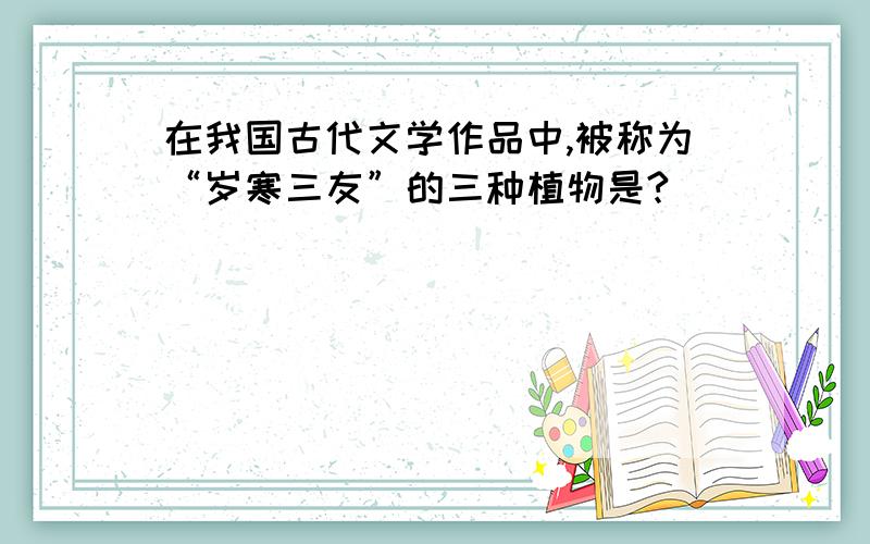 在我国古代文学作品中,被称为“岁寒三友”的三种植物是?