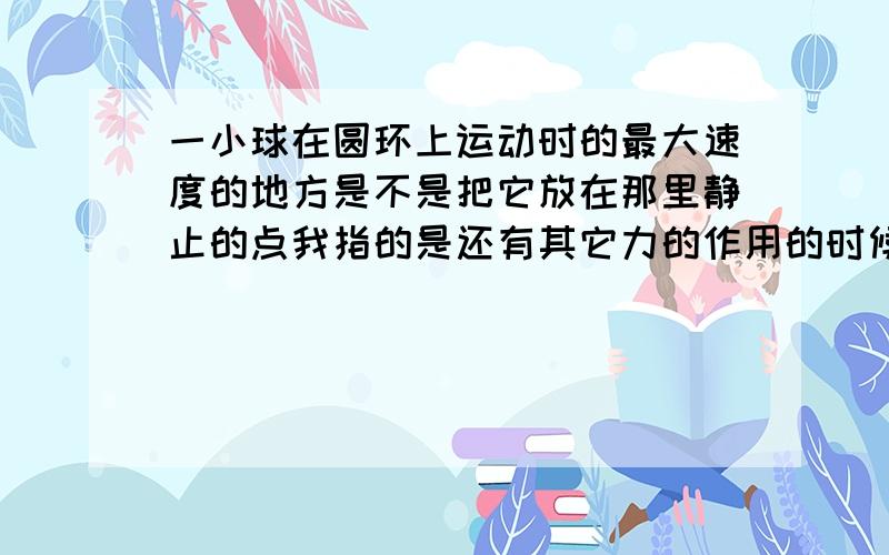 一小球在圆环上运动时的最大速度的地方是不是把它放在那里静止的点我指的是还有其它力的作用的时候，如电场力