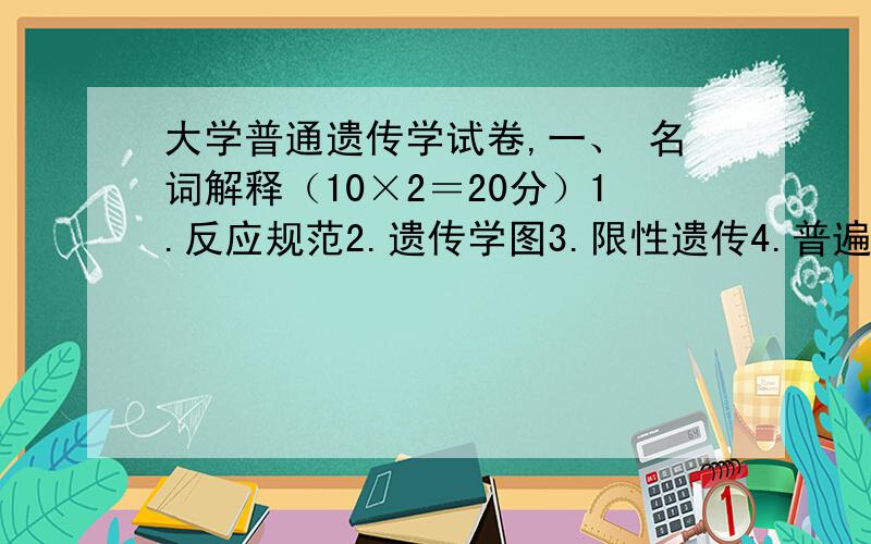 大学普通遗传学试卷,一、 名词解释（10×2＝20分）1.反应规范2.遗传学图3.限性遗传4.普遍性转导5.位点专一性重组6.多元单倍体7.无义突变8.反式作用因子9.基因频率10.孟德尔群体二、填空题（1