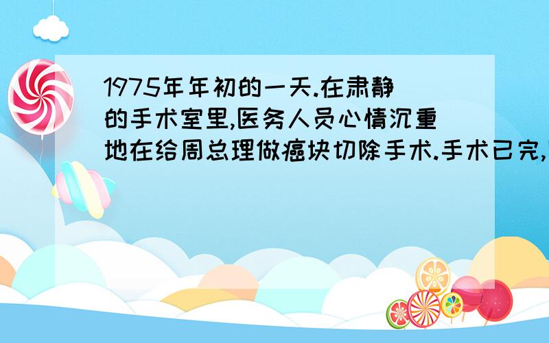 1975年年初的一天.在肃静的手术室里,医务人员心情沉重地在给周总理做癌块切除手术.手术已完,医务人员正忙着给总理包扎伤口.身体虚弱的总理,在手术台上睁开眼睛,微微阖动着嘴唇,对身边