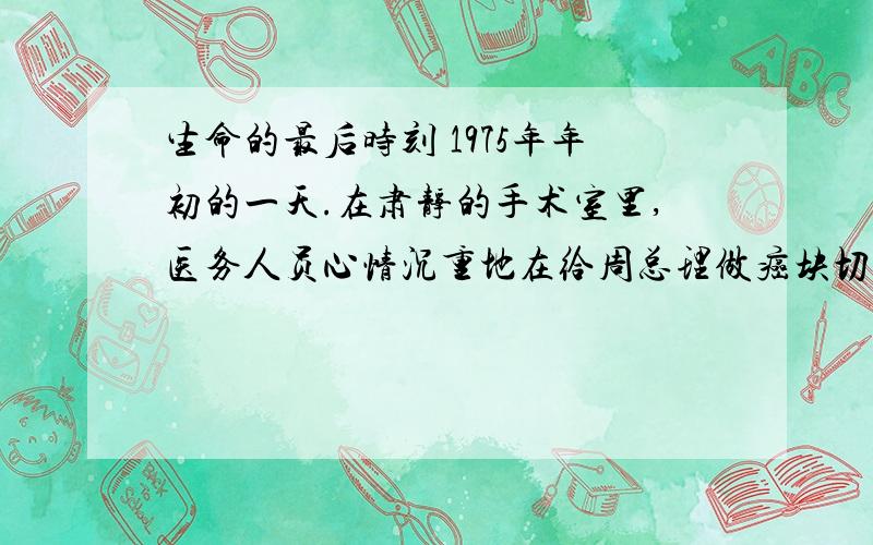 生命的最后时刻 1975年年初的一天.在肃静的手术室里,医务人员心情沉重地在给周总理做癌块切除手术.手术已完,医务人员正忙着给总理包扎伤口.身体虚弱的总理,在手术台上睁开眼睛,微微阖