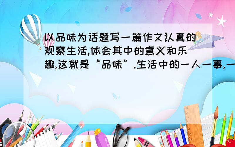 以品味为话题写一篇作文认真的观察生活,体会其中的意义和乐趣,这就是“品味”.生活中的一人一事,一景一物,一书一文.都会使你有所领悟.只要你认真去观察,细心去体味,就会发现一个人的