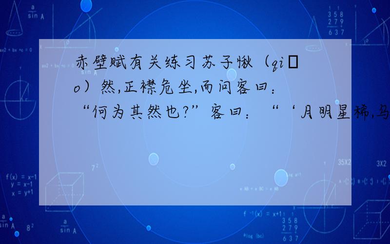 赤壁赋有关练习苏子愀（qiǎo）然,正襟危坐,而问客曰：“何为其然也?”客曰：“‘月明星稀,乌鹊南飞.’此非曹孟德之诗乎?西望夏口,东望武昌.山川相缪(liáo),郁乎苍苍,此非孟德之困于周郎