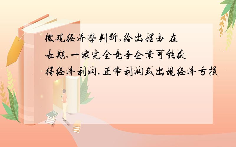 微观经济学判断,给出理由 在长期,一家完全竞争企业可能获得经济利润,正常利润或出现经济亏损