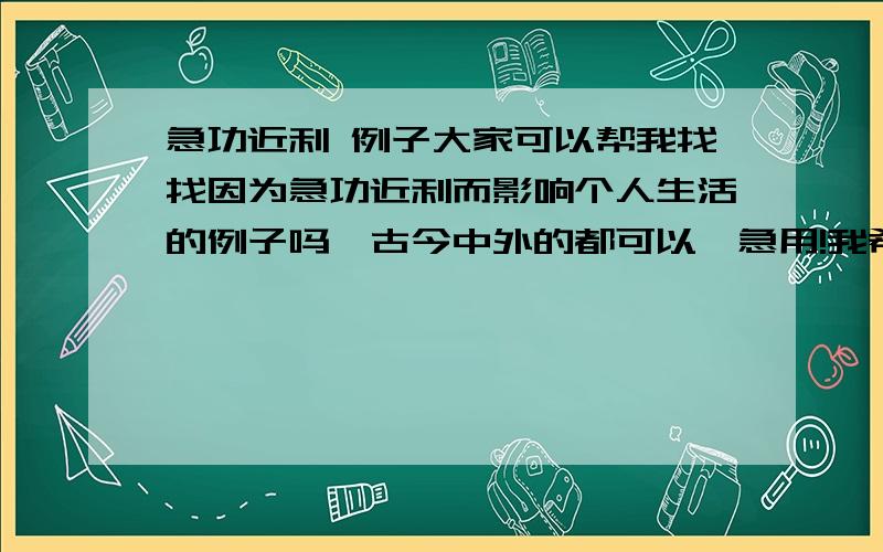 急功近利 例子大家可以帮我找找因为急功近利而影响个人生活的例子吗,古今中外的都可以,急用!我希望最好是有名有姓的人物例子，要的是对个人的影响，大跃进我觉得是对国家的影响。