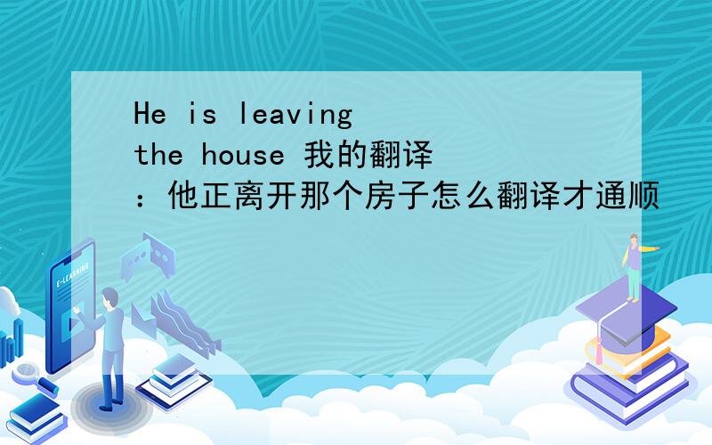 He is leaving the house 我的翻译：他正离开那个房子怎么翻译才通顺