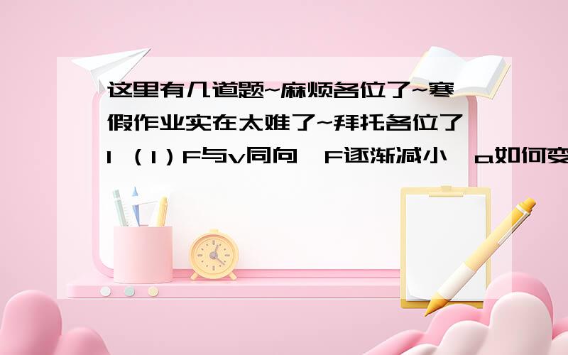 这里有几道题~麻烦各位了~寒假作业实在太难了~拜托各位了1 （1）F与v同向,F逐渐减小,a如何变化?是加速还是减速?画出大致的v-t图,（2）F与v反向,F逐渐增大,a如何变化?是加速还是减速?画出大