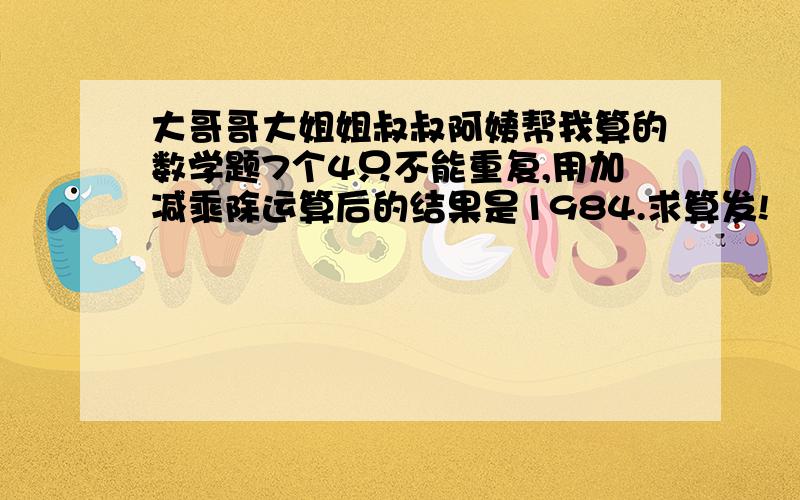 大哥哥大姐姐叔叔阿姨帮我算的数学题7个4只不能重复,用加减乘除运算后的结果是1984.求算发!