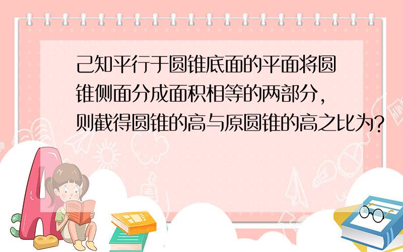 己知平行于圆锥底面的平面将圆锥侧面分成面积相等的两部分,则截得圆锥的高与原圆锥的高之比为?