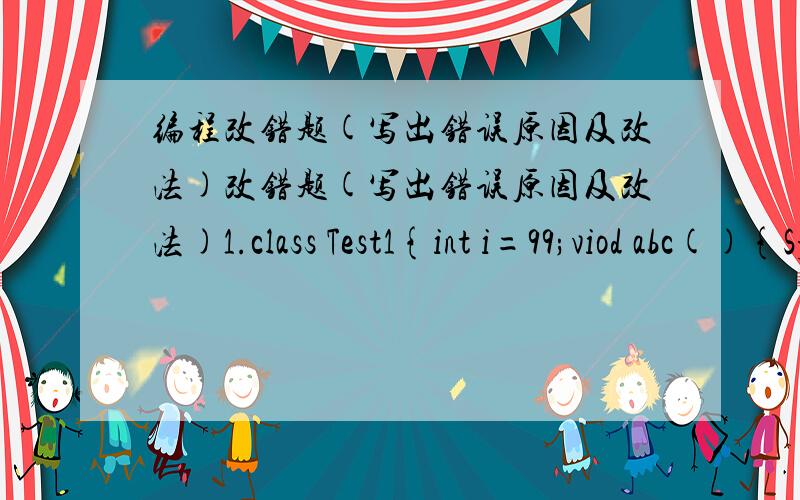 编程改错题(写出错误原因及改法)改错题(写出错误原因及改法)1.class Test1{int i=99;viod abc(){System.out.println(i);}public static void main(String[] args){abc();}}2.class A{int i;void A(int i){this.i=i;}}class Test{void f( ){A