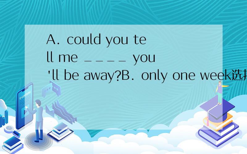 A．could you tell me ____ you'll be away?B．only one week选择how long 还是how soon答案是前者,可是how soon的对将来时态提问,