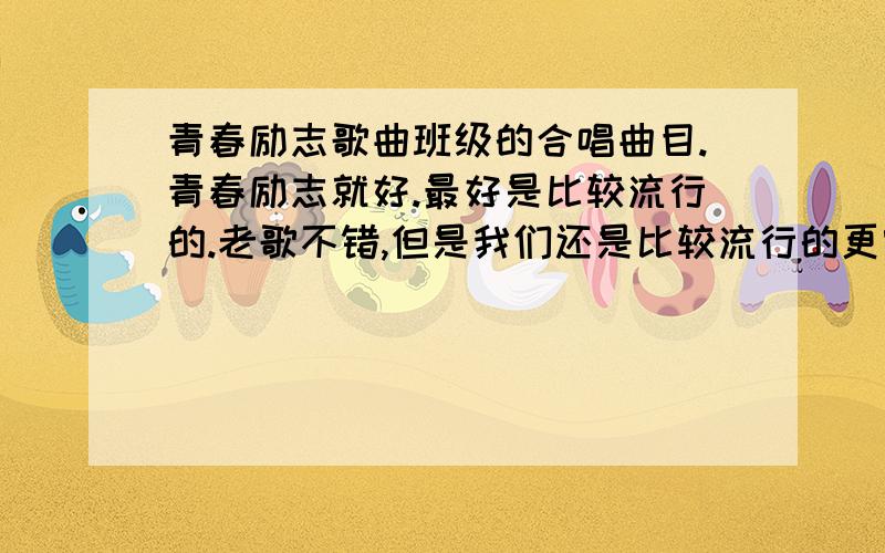 青春励志歌曲班级的合唱曲目.青春励志就好.最好是比较流行的.老歌不错,但是我们还是比较流行的更容易接受.