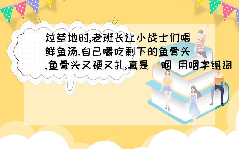 过草地时,老班长让小战士们喝鲜鱼汤,自己嚼吃剩下的鱼骨头.鱼骨头又硬又扎,真是（咽 用咽字组词