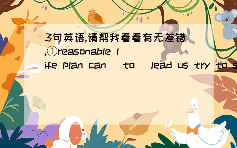 3句英语,请帮我看看有无差错,①reasonable life plan can （to） lead us try to seek ideal method of life,to enjoy good life②i don't think the success only relate with intelligence,other same good quality can help us to success yet③thi