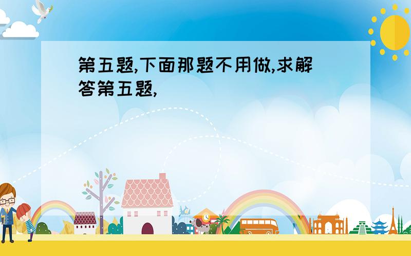 第五题,下面那题不用做,求解答第五题,