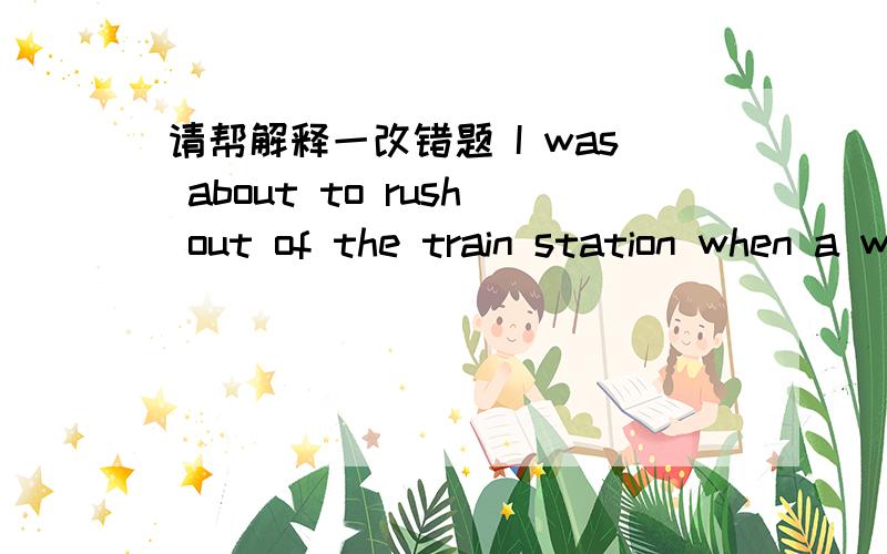 请帮解释一改错题 I was about to rush out of the train station when a well-dressed old man took me by my arm.“ Young lady,” said the gentleman,“Shouldn’t you find out the bus schedule before you rush out to catch the bus?”by my arm