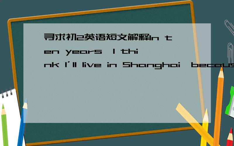 寻求初2英语短文解释In ten years,I think l’ll live in Shanghai,because l went to Shaihai last year and fell in love with it.I think it’s really a beautiful city.As a reporter,I think l will meet lost of interesting people.I think l’ll l