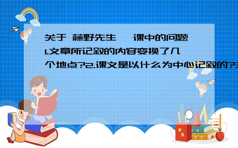 关于 藤野先生 一课中的问题1.文章所记叙的内容变换了几个地点?2.课文是以什么为中心记叙的?主要写了作者与藤野先生相处的哪几件事?3.课文除了写藤野先生外,还写了什么内容?这些材料是