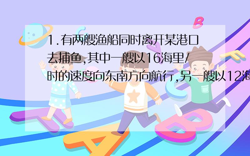 1.有两艘渔船同时离开某港口去捕鱼,其中一艘以16海里/时的速度向东南方向航行,另一艘以12海里/时的速度向东北方向航行,它们离开港口一小时后,相距多少海里.2.一个三角形三边长的比为3:4: